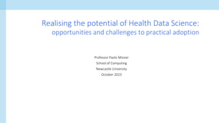 Professor Paolo Missier
School of Computing
Newcastle University
October 2023
Realising the potential of Health Data Science:
opportunities and challenges to practical adoption
 