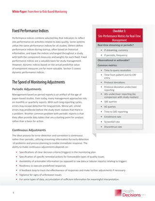 White Paper: From Here to Risk-Based Monitoring

Fixed Performance Indices
Performance indices combine selected Key Risk Indicators to reflect
site performance on activities related to data quality. Some systems
utilize the same performance indices for all studies. Others define
performance indices during startup, often based on historical
information, and leave the indices unchanged throughout a study,
with both the component measures and weights for each fixed. Fixed
performance indices are a valuable basis for study management.
However, dynamic indices based on the actual predictive value
of component measures are far more valuable. Section 5 covers
dynamic performance indices.

The Speed of Monitoring Adjustments
Periodic Adjustments
Management based on period reports is an artifact of the age of
paper-based studies. Even today, many management approaches rely
on monthly or quarterly reports. With such long reporting cycles,
errors may escape detection for long periods. Worse yet, similar
errors may proliferate before the study team realizes that there is
a problem. Another common problem with periodic reports is that
they often provide data tables that are a starting point for analysis
rather than a basis for action.

Continuous Adjustments

Checklist 5:
Site-Performance Metrics for Real-Time
Management
Real-time streaming or periodic?

•	 If streaming, currency
•	 If periodic, frequency
Observational or actionable?
Common metrics:

•	 Time to query resolution
•	 Time from patient visit to CRF
entry
•	 Protocol deviations
•	 Protocol deviation under/over
reporting
•	 AEs under/over reporting (by
comparison with study median)
•	 SAE queries
•	 AE queries
•	 Time to SAE reporting
•	 Enrollment rate
•	 Screenfail rate
•	 Discontinue rate

The ideal process for error detection and correction is continuous
rather than periodic, utilizing streaming information for early detection
of problems and precise planning to enable immediate response. The
ability to make continuous adjustments depends on:

•	 Specifications of clear decision criteria (triggers) in the monitoring plan
•	 Specification of specific remedial actions for foreseeable types of quality issues
•	 Availability of actionable information (as opposed to raw data or tabular reports) relating to triggers
•	 Readiness to execute predefined responses
•	 A feedback loop to track the effectiveness of responses and make further adjustments if necessary
•	 Vigilance for signs of unforeseen issues
•	 For PAPER
WHITE some types of data, accumulation of sufficient information for meaningful interpretation.

8

 