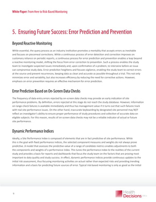 White Paper: From Here to Risk-Based Monitoring

5. Ensuring Future Success: Error Prediction and Prevention
Beyond Reactive Monitoring
While essential, the query process as an industry institution promotes a mentality that accepts errors as inevitable
and focuses on piecemeal corrections. While a continuous process of error detection and correction improves on
customary reliance on periodic reports, a continuous process for error prediction and prevention enables a leap beyond
a reactive monitoring model, shifting the focus from error correction to prevention. Such a process enables the study
team to investigate suspected issues immediately and, upon confirmation of a problem, to intervene before an issue
can compromise study data. Error prediction heightens and focuses vigilance, enabling the study team to correct errors
at the source and prevent recurrences, keeping data as clean and accurate as possible throughout a trial. This not only
minimizes error and variability, but also increases efficiency by reducing the need for corrective actions. However,
emphasis on error prevention requires an effective mechanism for error prediction.

Error Prediction Based on On-Screen Data Checks
The frequency of data-entry errors rejected by on-screen data checks may provide an early indication of site
performance problems. By definition, errors rejected at this stage do not reach the study database. However, information
on range-check failures is available immediately and thus has management value if it turns out that such failures track
with real site performance issues. On the other hand, inaccurate keyboarding by designated site personnel may NOT
reflect an investigator’s ability to ensure proper performance of study procedures and collection of accurate data on
eligible subjects. For this reason, results of on-screen data checks may not be a reliable indicator of actual or future
site performance.

Dynamic Performance Indices
Ideally, a Site Performance Index is composed of elements that are in fact predictive of site performance. While
this is the goal with fixed performance indices, the selected component measures and weights do not always prove
predictive. A model that assesses the predictive value of a range of candidate metrics enables adjustments to both
the components and weights of a performance index. This tunes the performance index to the realities of the current
study and provides a basis for reports and dashboards that focus the study team on the factors that are proving most
important to data quality and study success. In effect, dynamic performance indices provide continuous updates to the
initial risk assessment, thus focusing monitoring activities on actual rather than expected risks and providing trending
information and a basis for predicting future sources of error. Typical risk-based monitoring is only as good as the initial

WHITE PAPER

9

 