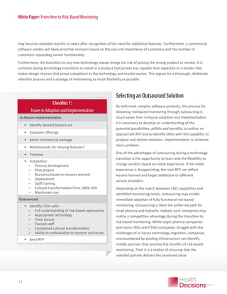 White Paper: From Here to Risk-Based Monitoring

may become available months or years after recognition of the need for additional features. Furthermore, a commercial
software vendor will likely prioritize revisions based on the size and importance of customers and the number of
customers requesting similar functionality.
Furthermore, the transition to any new technology always brings the risk of picking the wrong product or vendor. It is
common during technology transitions to invest in a product that proves less capable than expected or a vendor that
makes design choices that prove suboptimal as the technology and market evolve. This argues for a thorough, deliberate
selection process and a strategy of maintaining as much flexibility as possible.

Selecting an Outsourced Solution
Checklist 7:
Issues in Adoption and Implementation
In-House Implementation

•	 Identify desired feature set
•	 Compare offerings
•	 Select commercial package
•	 Workarounds for missing features?
•	 Timeline
•	 Installation
̶
̶ Process development
̶
̶ Pilot project
̶
̶ Revisions based on lessons learned
̶
̶ Deployment
̶
̶ Staff training
̶
̶ Cultural transformation from 100% SDV
̶
̶ Maintream use
Outsourced

•	 Identify CROs with:
̶
̶ Full understanding of risk-based approaches
̶
̶ Appropriate technology
̶
̶ Track record
̶
̶ Trained staff
̶
̶ Completed cultural transformation
̶
̶ Ability to individualize to sponsor and study
•	 Send RFP

WHITE PAPER

11

As with most complex software products, the process for
obtaining risk-based monitoring through outsourcing is
much easier than in-house adoption and implementation.
It is necessary to develop an understanding of the
potential possibilities, pitfalls and benefits, to author an
appropriate RFP and to identify CROs with the capability to
propose and deliver solutions. Implementation is someone
else’s problem.
One of the advantages of outsourcing during a technology
transition is the opportunity to learn and the flexibility to
change vendors based on initial experience. If the initial
experience is disappointing, the next RFP can reflect
lessons learned and target additional or different
service providers.
Depending on the match between CRO capabilities and
identified monitoring needs, outsourcing may enable
immediate adoption of fully functional risk-based
monitoring. Outsourcing is likely the preferred path for
small pharma and biotechs. Indeed, such companies may
realize a competitive advantage during the transition to
risk-based monitoring. While larger pharma companies
and many CROs and CTMS companies struggle with the
challenges of in-house technology migration, companies
unencumbered by existing infrastructure can identify
nimble partners that promise the benefits of risk-based
monitoring. Then it is a matter of ensuring that the
selected partner delivers the promised value.

 