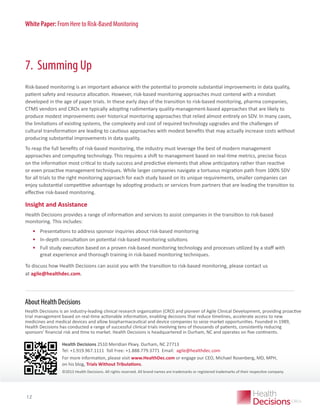 White Paper: From Here to Risk-Based Monitoring

7. Summing Up
Risk-based monitoring is an important advance with the potential to promote substantial improvements in data quality,
patient safety and resource allocation. However, risk-based monitoring approaches must contend with a mindset
developed in the age of paper trials. In these early days of the transition to risk-based monitoring, pharma companies,
CTMS vendors and CROs are typically adopting rudimentary quality-management-based approaches that are likely to
produce modest improvements over historical monitoring approaches that relied almost entirely on SDV. In many cases,
the limitations of existing systems, the complexity and cost of required technology upgrades and the challenges of
cultural transformation are leading to cautious approaches with modest benefits that may actually increase costs without
producing substantial improvements in data quality.
To reap the full benefits of risk-based monitoring, the industry must leverage the best of modern management
approaches and computing technology. This requires a shift to management based on real-time metrics, precise focus
on the information most critical to study success and predictive elements that allow anticipatory rather than reactive
or even proactive management techniques. While larger companies navigate a tortuous migration path from 100% SDV
for all trials to the right monitoring approach for each study based on its unique requirements, smaller companies can
enjoy substantial competitive advantage by adopting products or services from partners that are leading the transition to
effective risk-based monitoring.

Insight and Assistance
Health Decisions provides a range of information and services to assist companies in the transition to risk-based
monitoring. This includes:

•	 Presentations to address sponsor inquiries about risk-based monitoring
•	 In-depth consultation on potential risk-based monitoring solutions
•	 Full study execution based on a proven risk-based monitoring technology and processes utilized by a staff with
great experience and thorough training in risk-based monitoring techniques.
To discuss how Health Decisions can assist you with the transition to risk-based monitoring, please contact us
at agile@healthdec.com.

About Health Decisions
Health Decisions is an industry-leading clinical research organization (CRO) and pioneer of Agile Clinical Development, providing proactive
trial management based on real-time actionable information, enabling decisions that reduce timelines, accelerate access to new
medicines and medical devices and allow biopharmaceutical and device companies to seize market opportunities. Founded in 1989,
Health Decisions has conducted a range of successful clinical trials involving tens of thousands of patients, consistently reducing
sponsors’ financial risk and time to market. Health Decisions is headquartered in Durham, NC and operates on five continents.
Health Decisions 2510 Meridian Pkwy.  urham, NC 27713  
D
Tel: +1.919.967.1111  Toll Free: +1.888.779.3771  Email:  agile@healthdec.com
For more information, please visit www.HealthDec.com or engage our CEO, Michael Rosenberg, MD, MPH,
on his blog, Trials Without Tribulations.

WHITE PAPER Health Decisions. All rights reserved. All brand names are trademarks or registered trademarks of their respective company.
©2013

12

 