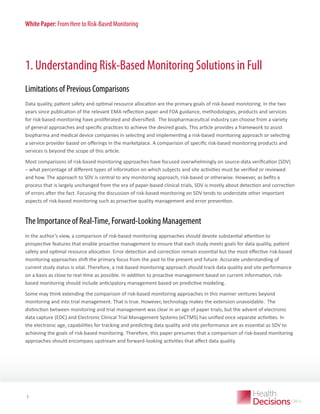 White Paper: From Here to Risk-Based Monitoring

1. Understanding Risk-Based Monitoring Solutions in Full
Limitations of Previous Comparisons
Data quality, patient safety and optimal resource allocation are the primary goals of risk-based monitoring. In the two
years since publication of the relevant EMA reflection paper and FDA guidance, methodologies, products and services
for risk-based monitoring have proliferated and diversified.  The biopharmaceutical industry can choose from a variety
of general approaches and specific practices to achieve the desired goals. This article provides a framework to assist
biopharma and medical device companies in selecting and implementing a risk-based monitoring approach or selecting
a service provider based on offerings in the marketplace. A comparison of specific risk-based monitoring products and
services is beyond the scope of this article.
Most comparisons of risk-based monitoring approaches have focused overwhelmingly on source-data verification (SDV)
– what percentage of different types of information on which subjects and site activities must be verified or reviewed
and how. The approach to SDV is central to any monitoring approach, risk-based or otherwise. However, as befits a
process that is largely unchanged from the era of paper-based clinical trials, SDV is mostly about detection and correction
of errors after the fact. Focusing the discussion of risk-based monitoring on SDV tends to understate other important
aspects of risk-based monitoring such as proactive quality management and error prevention.

The Importance of Real-Time, Forward-Looking Management
In the author’s view, a comparison of risk-based monitoring approaches should devote substantial attention to
prospective features that enable proactive management to ensure that each study meets goals for data quality, patient
safety and optimal resource allocation. Error detection and correction remain essential but the most effective risk-based
monitoring approaches shift the primary focus from the past to the present and future. Accurate understanding of
current study status is vital. Therefore, a risk-based monitoring approach should track data quality and site performance
on a basis as close to real-time as possible. In addition to proactive management based on current information, riskbased monitoring should include anticipatory management based on predictive modeling.
Some may think extending the comparison of risk-based monitoring approaches in this manner ventures beyond
monitoring and into trial management. That is true. However, technology makes the extension unavoidable.  The
distinction between monitoring and trial management was clear in an age of paper trials, but the advent of electronic
data capture (EDC) and Electronic Clinical Trial Management Systems (eCTMS) has unified once separate activities. In
the electronic age, capabilities for tracking and predicting data quality and site performance are as essential as SDV to
achieving the goals of risk-based monitoring. Therefore, this paper presumes that a comparison of risk-based monitoring
approaches should encompass upstream and forward-looking activities that affect data quality.

WHITE PAPER

1

 