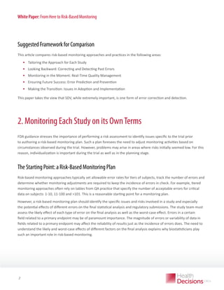 White Paper: From Here to Risk-Based Monitoring

Suggested Framework for Comparison
This article compares risk-based monitoring approaches and practices in the following areas:

•	 Tailoring the Approach for Each Study
•	 Looking Backward: Correcting and Detecting Past Errors
•	 Monitoring in the Moment: Real-Time Quality Management
•	 Ensuring Future Success: Error Prediction and Prevention
•	 Making the Transition: Issues in Adoption and Implementation
This paper takes the view that SDV, while extremely important, is one form of error correction and detection.

2. Monitoring Each Study on its Own Terms
FDA guidance stresses the importance of performing a risk assessment to identify issues specific to the trial prior
to authoring a risk-based monitoring plan. Such a plan foresees the need to adjust monitoring activities based on
circumstances observed during the trial. However, problems may arise in areas where risks initially seemed low. For this
reason, individualization is important during the trial as well as in the planning stage.

The Starting Point: a Risk-Based Monitoring Plan
Risk-based monitoring approaches typically set allowable error rates for tiers of subjects, track the number of errors and
determine whether monitoring adjustments are required to keep the incidence of errors in check. For example, tiered
monitoring approaches often rely on tables from QA practice that specify the number of acceptable errors for critical
data on subjects: 1-10, 11-100 and 101. This is a reasonable starting point for a monitoring plan.
However, a risk-based monitoring plan should identify the specific issues and risks involved in a study and especially
the potential effects of different errors on the final statistical analysis and regulatory submissions. The study team must
assess the likely effect of each type of error on the final analysis as well as the worst-case effect. Errors in a certain
field related to a primary endpoint may be of paramount importance. The magnitude of errors or variability of data in
fields related to a primary endpoint may affect the reliability of results just as the incidence of errors does. The need to
understand the likely and worst-case effects of different factors on the final analysis explains why biostatisticians play
such an important role in risk-based monitoring.

WHITE PAPER

2

 