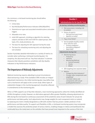 White Paper: From Here to Risk-Based Monitoring

At a minimum, a risk-based monitoring plan should define
the following:

•	 Critical data
•	 Key Risk/Quality/Performance Indicators (KRIs/KQIs/KPIs)
•	 Potential error types and associated remedial actions and action
triggers
•	 Allowable error rates
•	 	nitial SDV approach, including an algorithm for selecting
I
subjects and data to SDV and % SDV for subject groups, data
types, ICFs, study procedures, etc.
•	 The basis for adjusting the SDV approach during the study
•	 The basis for scheduling monitoring visits and adjusting the
visit schedule
Section 4 provides detailed information on a variety of metrics to
consider when authoring a risk-based monitoring plan. For
simplicity, this document will use “Key Risk Indicators” to denote
measures that industry practices sometimes calls Key Quality
Indicators or Key Performance Indicators.

The Importance of Midstudy Adjustments
Optimal monitoring requires adjusting to actual circumstances
observed during a study. If the available CTMS includes an integral
adjustment mechanism, the initial monitoring plan may define how
such a mechanism will apply to the current study. Other types of
substantial changes in the monitoring approach should be reflected
in amendments to the monitoring plan.

Checklist 1:
Individualization for the Specific Study
At startup, including monitoring plan

•	 Risk assessment, including risk
to analysis
•	 Choice of metrics
̶
̶ Derived from past trials?
̶
̶ Specific to study?
•	 Flag critical fields?
•	 Set Acceptable Quality Levels/
error rates for each:
̶
̶ Primary endpoint?
̶
̶ Secondary endpoint?
̶
̶ Data Field?
Adjustments during trial

•	 Monitoring basics
̶
̶ Frequency
̶
̶ Intensity
̶
̶ Monitoring Method
»» Central (remote)
»» Onsite
»» Mixed
•	 SDV targeting (see separate table)
•	 Metrics
̶
̶ Change Key Risk Indicators?
̶
̶ Change index components and
weighting?
̶
̶ Correlate indices and
components with actual
quality/performance?

When a CTMS supports use of Key Risk Indicators, most monitoring approaches utilize the initially identified set
of KRIs throughout a study. However, an alternative approach offers greater flexibility, allowing adjustments to
KRIs during the trial based on continuous assessment of the predictive value of each indicator for actual site
performance and data quality. Such adjustments may change weights for each component metric or extend
to replacing one metric initially designated as a KRI with another that has proven a better predictor of site
performance and data quality. To support such flexibility in KRIs, a risk-based monitoring system may incorporate
a model that assesses the predictive power of various metrics, enabling changes in indices and dashboards that
continually focus the
WHITE PAPER study team on the activities that have proved most important to the success of the trial.

3

 
