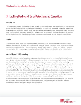 White Paper: From Here to Risk-Based Monitoring

3. Looking Backward: Error Detection and Correction
Introduction
The management utility of methods of error detection and correction depends on time of utilization. The most definitive
and accurate way to detect errors is by examining and analyzing the entire study database at study close. However, the
only management adjustment possible at that stage is to avoid a regulatory submission based on low-quality data. At the
other extreme, there is not enough data early in a study’s earliest days to support many approaches to error detection
and correction. Thus, time of utilization is central to any assessment of methods for error detection and correction.

Audits
While it is important to detect errors before a regulatory submission, error detection during an audit shortly before
database lock may come too late to save a study. Such an audit may produce information on site performance that is as
definitive as a medical examiner’s determination of the cause of death. Audits are included here because a risk-based
monitoring plan likely includes triggers for audits. Audits are clearly all about error detection rather than correction.

Central Statistical Monitoring
As the FDA risk-based monitoring guidance suggests, central statistical monitoring is a more effective way to identify
some types of errors than onsite SDV and is a wise precaution as reliance on remote monitoring increases. The question
about central statistical monitoring is not whether it can identify errors but when. Central statistical monitoring
packages have the disadvantage of requiring substantial amounts of trial data. Such packages typically operate in batch
mode, perhaps running only a single time after collecting 80% of trial data or at the very end. Such packages have the
advantage of being able to analyze a high percentage of data and provide a valuable safety net to detect anomalies in
unmonitored data. This may allow correcting problems in planned regulatory submissions or prevent a submission that
is doomed from the outset because of quality issues. Like late audits, late central statistical monitoring may provide only
an authoritative postmortem for the current study. If results are favorable, central statistical monitoring can increase
confidence in earlier monitoring of the trial by other means and in a planned regulatory submission.
In principle, central statistical monitoring could contribute to trial management through more frequent runs. However,
the value of the analysis depends on the volume of data available, likely preventing the use of central statistical
monitoring as a tool for managing a study to meet quality goals.

WHITE PAPER

4

 