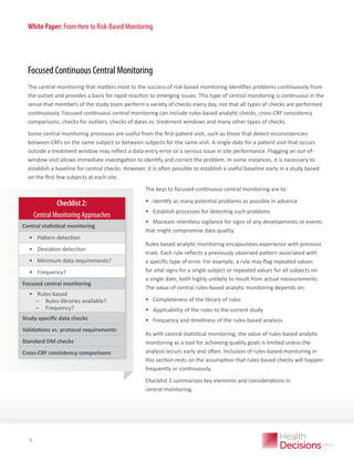 White Paper: From Here to Risk-Based Monitoring

Focused Continuous Central Monitoring
The central monitoring that matters most to the success of risk-based monitoring identifies problems continuously from
the outset and provides a basis for rapid reaction to emerging issues. This type of central monitoring is continuous in the
sense that members of the study team perform a variety of checks every day, not that all types of checks are performed
continuously. Focused continuous central monitoring can include rules-based analytic checks, cross-CRF consistency
comparisons, checks for outliers, checks of dates vs. treatment windows and many other types of checks.
Some central monitoring processes are useful from the first patient visit, such as those that detect inconsistencies
between CRFs on the same subject or between subjects for the same visit. A single date for a patient visit that occurs
outside a treatment window may reflect a data entry error or a serious issue in site performance. Flagging an out-ofwindow visit allows immediate investigation to identify and correct the problem. In some instances, it is necessary to
establish a baseline for central checks. However, it is often possible to establish a useful baseline early in a study based
on the first few subjects at each site.
The keys to focused continuous central monitoring are to:

Checklist 2:
Central Monitoring Approaches
Central statistical monitoring

•	 Pattern detection
•	 Deviation detection
•	 Minimum data requirements?
•	 Frequency?
Focused central monitoring

•	 Rules-based
̶
̶ Rules-libraries available?
̶
̶ Frequency?
Study-specific data checks
Validations vs. protocol requirements
Standard DM checks
Cross-CRF consistency comparisons

•	 Identify as many potential problems as possible in advance
•	 Establish processes for detecting such problems
•	 Maintain relentless vigilance for signs of any developments or events
that might compromise data quality.
Rules-based analytic monitoring encapsulates experience with previous
trials. Each rule reflects a previously observed pattern associated with
a specific type of error. For example, a rule may flag repeated values
for vital signs for a single subject or repeated values for all subjects on
a single date, both highly unlikely to result from actual measurements.  
The value of central rules-based analytic monitoring depends on:

•	 Completeness of the library of rules
•	 Applicability of the rules to the current study
•	 Frequency and timeliness of the rules-based analysis.
As with central statistical monitoring, the value of rules-based analytic
monitoring as a tool for achieving quality goals is limited unless the
analysis occurs early and often. Inclusion of rules-based monitoring in
this section rests on the assumption that rules-based checks will happen
frequently or continuously.   
Checklist 2 summarizes key elements and considerations in
central monitoring.

WHITE PAPER

5

 