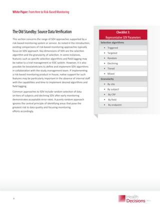 White Paper: From Here to Risk-Based Monitoring

The Old Standby: Source Data Verification
This section concerns the range of SDV approaches supported by a
risk-based monitoring system or service. As noted in the introduction,
existing comparisons of risk-based monitoring approaches typically
focus on SDV approach. Key dimensions of SDV are the selection
algorithm and the granularity of selection. In some instances,
features such as specific selection algorithms and field tagging may
be native to a trial-management or EDC system. However, it is also
possible for biostatisticians to define and implement SDV algorithms
in collaboration with the study management team. If implementing
a risk-based monitoring product in-house, native support for such
features may be particularly important in the absence of internal staff
with the capabilities and time to implement desired algorithms and
field tagging.
Common approaches to SDV include random selection of data
on tiers of subjects and declining SDV after early monitoring
demonstrates acceptable error rates. A purely random approach
ignores the central principle of identifying areas that pose the
greatest risk to data quality and focusing monitoring
efforts accordingly.

WHITE PAPER

6

Checklist 3:
Representative SDV Parameters
Selection algorithms

•	 Triggered
•	 Targeted
•	 Random
•	 Declining
•	 Tiered
•	 Mixed
Granularity

•	 By site
•	 By subject
•	 By CRF
•	 By field
•	 By endpoint

 