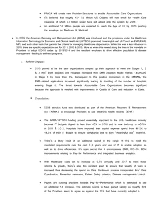    PPACA will create new Provider-Structures to enable Accountable Care Organizations
                             It’s believed that roughly 45- 55 Million US Citizens will now enroll for Health Care
                              insurance of which 33 Million would have got added onto the system by 2018
                             An additional 55 Million people are expected to reach the Age of 65 by 2020 pushing
                              the envelope on Medicare & Medicaid


   In 2009, the American Recovery and Reinvestment Act (ARRA) was introduced and the provisions under the Healthcare
    Information Technology for Economic and Clinical Health Act (HITECH) promoted “meaningful use” of IT such as EMR/E-HR,
    MPI, and such other tools that garnish the criteria for managing Healthcare dispensation. While this was a key influencer in
    2010, there are specific expectations set for 2011, 2013 & 2015. More so when this viewed along the lines of the mandate on
    Providers to adopt ICD-10 codes by 2013/2014 and the resultant emphasis to drive effective population & disease
    management - leading to wellness programs.


        o   Reform-Impact:

                    2010 proved to be the year organizations ramped up their approach to meet the Stages 1, 2
                     & 3 thro’ EMR adoption and Hospitals increased their EMR Adoption Model metrics (EMRAM)
                     in Stage 4 by more than 3%. Consequent to this positive momentum in the EMRAM, the
                     EMR-related applications increased significantly leading to doubling of the number of hospitals
                     entering Stage 6. The thrust towards Accountable Care Organizations becomes significant
                     because the approach is meshed with improvements in Quality of Care and reduction in Costs.


                  Translation:

                             $20B stimulus fund was distributed as part of the American Recovery & Reinvestment
                              Act (ARRA) to encourage Providers to use electronic health records (EHR)


                             The ARRA/HITECH funding proved essentially important to the U.S. healthcare industry
                              because IT budgets dipped to less than 40% in 2010 and is now back-up to ~50%+
                              in 2011 & 2012. Hospitals have improved their capital expense spend from 46.5% to
                              48.3% of their IT budget to ensure compliance and to earn “meaningful use” incentive.


                             There’s a likely hood of an additional spend in the range 14-15% to meet the
                              mandated requirements over the next 3-4 years and use of IT to enable adoption as
                              well as to drive efficiencies. It’s open secret that it encompasses EMR, ICD-10, RCM
                              improvements relating to Pay-for Performance and integrated business analytics.


                             With Healthcare costs set to increase at 6.7% annually until 2017 to meet these
                              reforms & growth, there’s also this constant push to ensure that Quality of Care is
                              improved thus decreasing the spend on Care Continuum process incorporated thro’ Care
                              Coordination, Prevention measures, Patient Safety criterion, Disease management/control.


                             Payers are pushing providers towards Pay-for-Performance which is estimated to see
                              an additional 5% increase. The estimate seems to have gained validity as roughly 80%
                              of the Providers seem to agree as against the 10% that have currently adopted it.
 