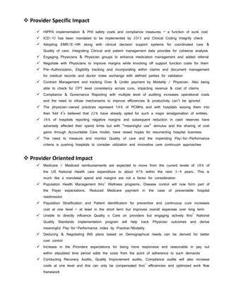  Provider Specific Impact
      HIPPA implementation & PHI safety costs and compliance measures – a function of sunk cost
      ICD-10 has been mandated to be implemented by 2013 and Clinical Coding Integrity check
      Adopting EMR/E-HR along with clinical decision support systems for coordinated care &
        Quality of care. Integrating Clinical and patient management data provides for cohesive analysis
      Engaging Physicians & Physician groups to enhance medication management and added referral
      Negotiate with Physicians to improve margins while knocking off support function costs for them
      Pre-Authorization, Eligibility tracking and incorporating within claims and document management
        for medical records and doctor notes exchange with defined parties for validation
      Contract Management and tracking Over & Under payment by Modality / Physician. Also being
        able to check for CPT level consistency across cure, impacting revenue & cost of claims
      Compliance & Governance Reporting with multiple level of auditing increases operational costs
        and the need to infuse mechanisms to improve efficiencies & productivity can’t be ignored
      The physician-owned practices represent 54% of PCMHs and with hospitals wooing them into
        their fold it’s believed that 22% have already opted for such a major amalgamation of entities.
      34% of hospitals reporting negative margins and subsequent reduction in cash reserves have
        adversely affected their spend limits but with “meaningful use” stimulus and the sharing of cost
        gains through Accountable Care model; have raised hopes for resurrecting hospital business
      The need to measure and monitor Quality of care and the impending Pay-for-Performance
        criteria is pushing hospitals to consider utilization and innovative care continuum approaches


 Provider Oriented Impact
      Medicare / Medicaid reimbursements are expected to move from the current levels of 38% of
        the US National Health care expenditure to about 47% within the next 3-4 years. This is
        much like a mandated spend and margins are not a factor for consideration
      Population Health Management thro’ Wellness programs, Disease control will now form part of
        the Payer expectations. Reduced Medicare payment in the case of preventable hospital
        readmission
      Population Stratification and Patient identification for preventive and continuous cure increases
        cost at one level – at least in the short term but improves overall expenses over long term
      Unable to directly influence Quality o Care on providers but engaging actively thro’ National
        Quality Standards implementation program will help track Physician outcomes and derive
        meaningful Pay-for-Performance index by Practice/Modality
      Deducing & Negotiating INS plans based on Demographical needs can be derived for better
        cost control
      Increase in the Providers expectations for being more responsive and reasonable in pay out
        within stipulated time period adds the costs from the point of adherence to such demands
      Conducting Recovery Audits, Quality Improvement audits, Compliance audits will also increase
        costs at one level and this can only be compensated thro’ efficiencies and optimized work flow
        framework
 