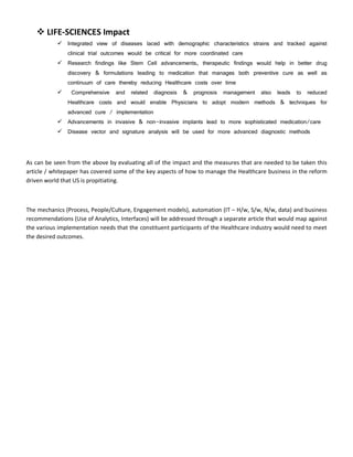  LIFE-SCIENCES Impact
            Integrated view of diseases laced with demographic characteristics strains and tracked against
               clinical trial outcomes would be critical for more coordinated care
            Research findings like Stem Cell advancements, therapeutic findings would help in better drug
               discovery & formulations leading to medication that manages both preventive cure as well as
               continuum of care thereby reducing Healthcare costs over time
                Comprehensive   and related diagnosis     &   prognosis   management   also leads    to   reduced
               Healthcare costs and would enable Physicians to adopt modern methods & techniques for
               advanced cure / implementation
            Advancements in invasive & non-invasive implants lead to more sophisticated medication/care
            Disease vector and signature analysis will be used for more advanced diagnostic methods




As can be seen from the above by evaluating all of the impact and the measures that are needed to be taken this
article / whitepaper has covered some of the key aspects of how to manage the Healthcare business in the reform
driven world that US is propitiating.



The mechanics (Process, People/Culture, Engagement models), automation (IT – H/w, S/w, N/w, data) and business
recommendations (Use of Analytics, Interfaces) will be addressed through a separate article that would map against
the various implementation needs that the constituent participants of the Healthcare industry would need to meet
the desired outcomes.
 