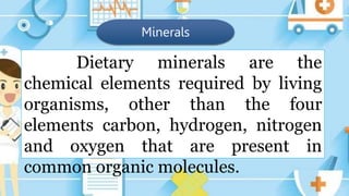 Minerals
Dietary minerals are the
chemical elements required by living
organisms, other than the four
elements carbon, hydrogen, nitrogen
and oxygen that are present in
common organic molecules.
 