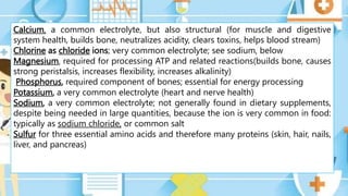 Calcium, a common electrolyte, but also structural (for muscle and digestive
system health, builds bone, neutralizes acidity, clears toxins, helps blood stream)
Chlorine as chloride ions; very common electrolyte; see sodium, below
Magnesium, required for processing ATP and related reactions(builds bone, causes
strong peristalsis, increases flexibility, increases alkalinity)
Phosphorus, required component of bones; essential for energy processing
Potassium, a very common electrolyte (heart and nerve health)
Sodium, a very common electrolyte; not generally found in dietary supplements,
despite being needed in large quantities, because the ion is very common in food:
typically as sodium chloride, or common salt
Sulfur for three essential amino acids and therefore many proteins (skin, hair, nails,
liver, and pancreas)
 