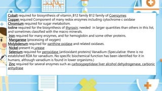 Cobalt required for biosynthesis of vitamin_B12 family B12 family of Coenzymes
Copper required Component of many redox enzymes including cytochrome c oxidase
Chromium required for sugar metabolism.
lodine required for the biosynthesis of thyroxin; needed in larger quantities than others in this list,
and sometimes classified with the macro minerals.
Iron required for many enzymes, and for hemoglobin and some other proteins.
Manganese (processing of oxygen)
Molybdenum required for xanthine oxidase and related oxidases.
Nickel present in urease
Selenium required for peroxidase (antioxidant proteins) Vanadium (Speculative: there is no
established RDA for vanadium. No specific biochemical function has been identified for it in
humans, although vanadium is found in lower organisms.)
Zinc required for several enzymes such as carboxypeptidase liver alcohol dehydrogenase, carbonic
anhydrase
 