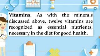 Vitamins. As with the minerals
discussed above, twelve vitamins are
recognized as essential nutrients,
necessary in the diet for good health.
 