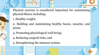 Physical exercise is considered important for maintaining
physical fitness including:
1. Healthy weight;
2. Building and maintaining healthy bones, muscles, and
joints:
3. Promoting physiological well-being;
4. Reducing surgical risks; and
5. Strengthening the immune system.
 