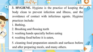 3. HYGIENE. Hygiene is the practice of keeping the
body clean to prevent infection and illness, and the
avoidance of contact with infectious agents. Hygiene
practices include:
1. Bathing,
2. Brushing and flossing teeth
3. washing hands specially before eating
4. washing food before it is eaten,
5. cleaning food preparation utensils and surfaces before
and after preparing meals, and many others.
 