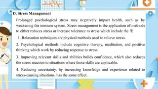 D. Stress Management
Prolonged psychological stress may negatively impact health, such as by
weakening the immune system. Stress management is the application of methods
to either reduces stress or increase tolerance to stress which include the ff:
1. Relaxation techniques are physical methods used to relieve stress.
2. Psychological methods include cognitive therapy, meditation, and positive
thinking which work by reducing response to stress.
3. Improving relevant skills and abilities builds confidence, which also reduces
the stress reaction to situations where those skills are applicable.
4. Reducing uncertainty, by increasing knowledge and experience related to
stress-causing situations, has the same effect.
 