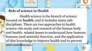 Role of science in Health
Health science is the branch of science
focused on health, and it includes many sub-
disciplines. There are two approaches to health
science: the study and research of the human body
and health- related issues to understand how humans
humans (and animals) function, and the application
of that knowledge to improve health and to prevent
and cure diseases.
 