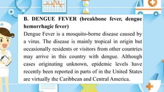 B. DENGUE FEVER (breakbone fever, dengue
hemorrhagic fever)
Dengue Fever is a mosquito-borne disease caused by
a virus. The disease is mainly tropical in origin but
occasionally residents or visitors from other countries
may arrive in this country with dengue. Although
cases originating unknown, epidemic levels have
recently been reported in parts of in the United States
are virtually the Caribbean and Central America.
 