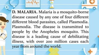 D. MALARIA. Malaria is a mosquito-borne
disease caused by any one of four different
different blood parasites, called Plasmodia.
Plasmodia. The disease is transmitted to
people by the Anopheles mosquito. This
disease is a leading cause of debilitating
illness, with over 200 million cases each
year from around the world.
 