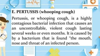 E. PERTUSSIS (whooping cough)
Pertussis, or whooping cough, is a highly
contagious bacterial infection that causes an
an uncontrollable, violent cough lasting
several weeks or even months. It is caused by
by a bacterium that is found “the mouth,
nose and throat of an infected person.
 