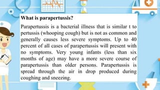 What is parapertussis?
Parapertussis is a bacterial illness that is similar t to
pertussis (whooping cough) but is not as common and
generally causes less severe symptoms. Up to 40
percent of all cases of parapertussis will present with
no symptoms. Very young infants (less than six
months of age) may have a more severe course of
parapertussis than older persons. Parapertussis is
spread through the air in drop produced during
coughing and sneezing.
 
