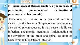 F. Pneumococcal Disease (includes pneumococcal
pneumonia, pneumococcal meningitisand
pneumococcal bacteremia)
Pneumococcal disease is a bacterial infection
caused by the bacteria Streptococcus pneumoniae,
also called pneumococcus. It may cause middle ear
infection, pneumonia, meningitis (inflammation of
the coverings of the brain and spinal column) or
bacteremia (a bloodstream infection).
 