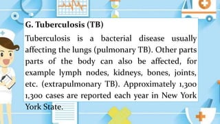 G. Tuberculosis (TB)
Tuberculosis is a bacterial disease usually
affecting the lungs (pulmonary TB). Other parts
parts of the body can also be affected, for
example lymph nodes, kidneys, bones, joints,
etc. (extrapulmonary TB). Approximately 1,300
1,300 cases are reported each year in New York
York State.
 