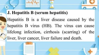 J. Hepatitis B (serum hepatitis)
Hepatitis B is a liver disease caused by the
hepatitis B virus (HB). The virus can cause
lifelong infection, cirrhosis (scarring) of the
liver, liver cancer, liver failure and death.
 