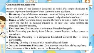 Common Home Accidents
Below are some of the common accidents at home and simple measures to
observe to prevent the effects of these common home accidents.
1. Drowning. One of the most common causes of injury and death around the
home is drowning. A small child can drown in only a few inches of water.
2. Burns. Another common injury around the home is burns. Scalds from hot
water top the list in burning injuries so be sure your water heaters are
managed properly at home,
3. Electrocution. Electrocution is a common household tragedy.
4. Falls. Protecting your family from falls can prevent bruises, broken bones, or
even death.
5. Poisoning. Poisoning is a dangerous household accident that is totally
preventable.
6. Choking. Choking is a hazard that mostly affects children.
7. Cuts and instrument Punctures. Cuts are open wounds made by any sharp
sharp instrument like a knife, a razor, broken made glass.
 