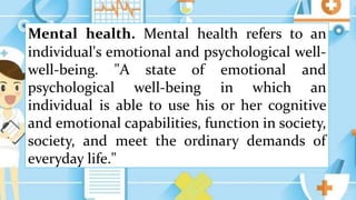 Mental health. Mental health refers to an
individual's emotional and psychological well-
well-being. "A state of emotional and
psychological well-being in which an
individual is able to use his or her cognitive
and emotional capabilities, function in society,
society, and meet the ordinary demands of
everyday life."
 