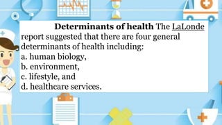 Determinants of health The LaLonde
report suggested that there are four general
determinants of health including:
a. human biology,
b. environment,
c. lifestyle, and
d. healthcare services.
 