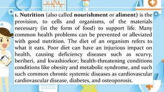 1. Nutrition (also called nourishment or aliment) is the
provision, to cells and organisms, of the materials
necessary (in the form of food) to support life. Many
common health problems can be prevented or alleviated
with good nutrition. The diet of an organism refers to
what it eats. Poor diet can have an injurious impact on
health, causing deficiency diseases such as scurvy,
beriberi, and kwashiorkor; health-threatening conditions
conditions like obesity and metabolic syndrome, and such
such common chronic systemic diseases as cardiovascular
cardiovascular disease, diabetes, and osteoporosis.
 