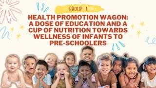 HEALTH PROMOTION WAGON:
A DOSE OF EDUCATION AND A
CUP OF NUTRITION TOWARDS
WELLNESS OF INFANTS TO
PRE-SCHOOLERS
GROUP 1
 