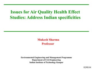 ECRD.IN
Issues for Air Quality Health Effect
Studies: Address Indian specificities
Mukesh Sharma
Professor
Environmental Engineering and Management Programme
Department of Civil Engineering
Indian Institute of Technology Kanpur
 