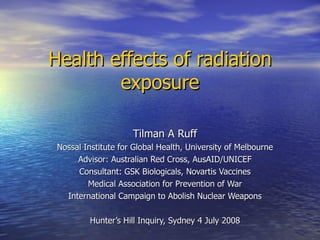 Health effects of radiation exposure Tilman A Ruff Nossal Institute for Global Health, University of Melbourne Advisor: Australian Red Cross, AusAID/UNICEF Consultant: GSK Biologicals, Novartis Vaccines Medical Association for Prevention of War International Campaign to Abolish Nuclear Weapons Hunter’s Hill Inquiry, Sydney 4 July 2008 