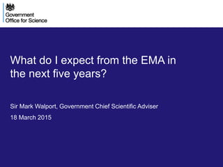 Version March 15
DRAFT:
What do I expect from the EMA in
the next five years?
Sir Mark Walport, Government Chief Scientific Adviser
18 March 2015
 