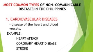 MOST COMMON TYPES OF NON- COMMUNICABLE
DISEASES IN THE PHILIPPINES
1. CARDIOVASCULAR DISEASES
- disease of the heart and blood
vessels.
EXAMPLE:
HEART ATTACK
CORONARY HEART DISEASE
STROKE
 