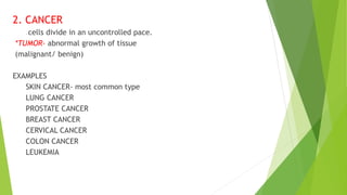 2. CANCER
- cells divide in an uncontrolled pace.
*TUMOR- abnormal growth of tissue
(malignant/ benign)
EXAMPLES
SKIN CANCER- most common type
LUNG CANCER
PROSTATE CANCER
BREAST CANCER
CERVICAL CANCER
COLON CANCER
LEUKEMIA
 
