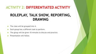 ACTIVITY 2: DIFFERENTIATED ACTIVITY
 The class will be grouped into 4.
 Each group has a different task to perform.
 The group will be given 10 minutes to discuss and practice.
 Presentation will follow.
ROLEPLAY, TALK SHOW, REPORTING,
DRAWING
 