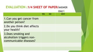 EVALUATION (1/4 SHEET OF PAPER/ANSWER
ONLY)
YES NO WHY
1.Can you get cancer from
another person?
2.Do you think diet affects
your health?
3.Does smoking and
alcoholism triggers non-
communicable diseases?
 