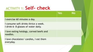 ACTIVITY 1: Self- check
Yes No
I exercise 60 minutes a day.
I consume soft drinks thrice a week.
I drink 6- 8 glasses of water daily.
I love eating hotdogs, corned beefs and
noodles.
I love chocolates/ candies, I eat them
everyday.
 