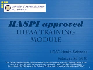 1
HASPI approved
HIPAA TRAINING
MODULE
UCSD Health Sciences
February 25, 2010
This training module satisfies Federal laws which mandate workforce privacy / security training at the
time of hire and UC policy for annual privacy training for Health Insurance Portability and
Accountability Act (HIPAA) and the California Confidentiality of Medical Information Act (CMIA)
 