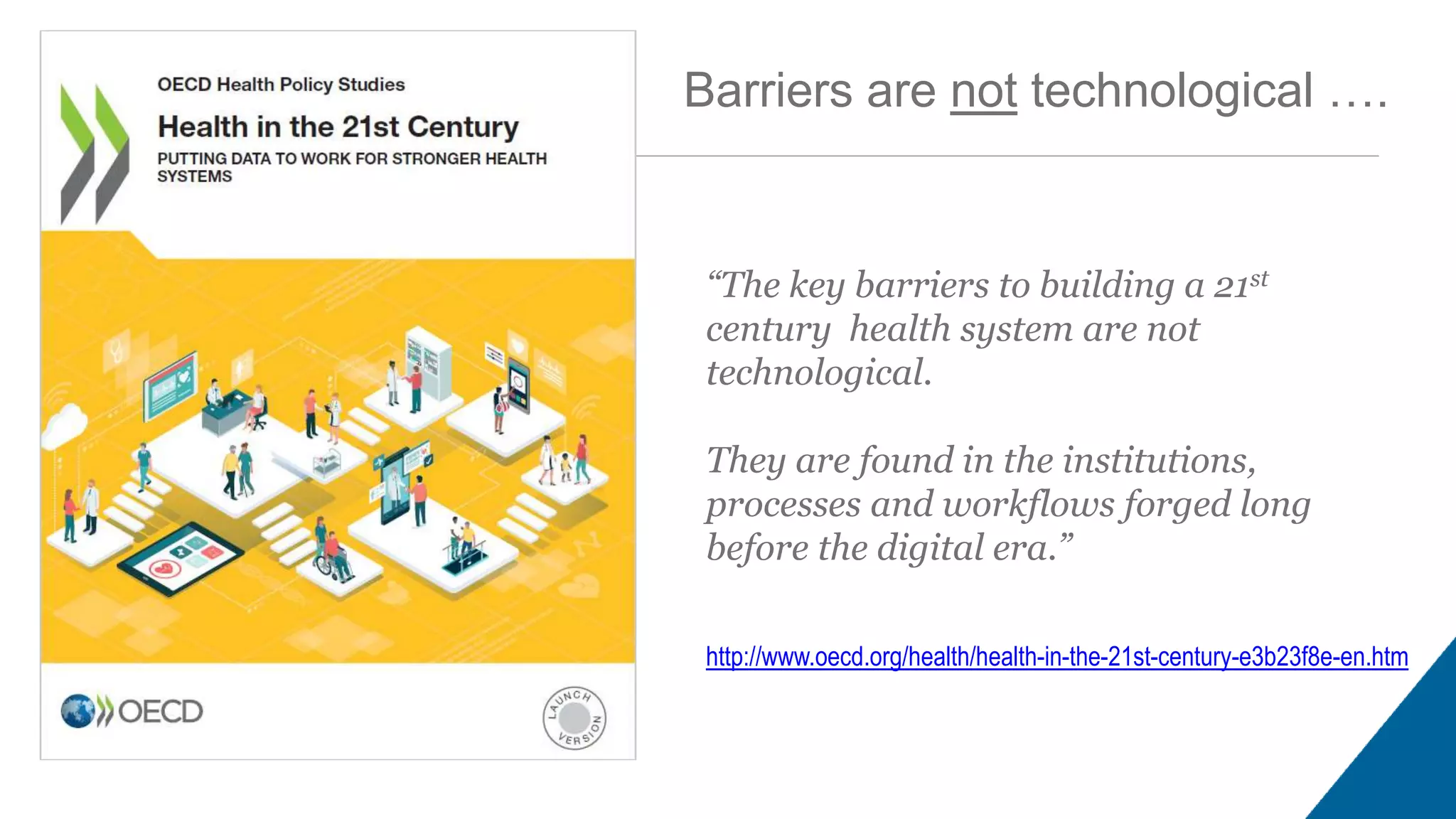 “The key barriers to building a 21st
century health system are not
technological.
They are found in the institutions,
processes and workflows forged long
before the digital era.”
http://www.oecd.org/health/health-in-the-21st-century-e3b23f8e-en.htm
Barriers are not technological ….
 