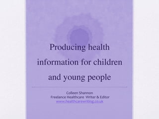 Producing health
information for children
and young people	

Colleen	
  Shannon	
  
	
  Freelance	
  Healthcare	
  	
  Writer	
  &	
  Editor	
  
www.healthcarewriting.co.uk	
  	
  
 