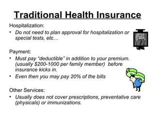 Traditional Health Insurance Hospitalization: Do not need to plan approval for hospitalization or special tests, etc… Payment: Must pay “deductible” in addition to your premium.  (usually $200-1000 per family member)  before insurance kicks in.  Even then you may pay 20% of the bills Other Services: Usually does not cover prescriptions, preventative care (physicals) or immunizations.   