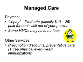 Managed Care Payment: “ copay” – fixed rate (usually $10 – 25) paid for each visit out of your pocket.  Some HMOs may have no fees. Other Services: Prescription discounts, preventative care (1 free physical every year), immunizations   