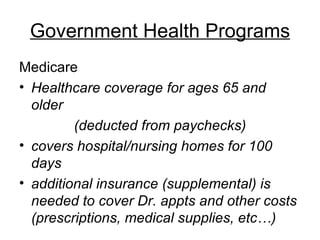 Government Health Programs Medicare  Healthcare coverage   for ages 65 and older (deducted from paychecks) covers hospital/nursing homes for 100 days additional insurance (supplemental) is needed to cover Dr. appts and other costs (prescriptions, medical supplies, etc…) 