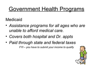 Government Health Programs Medicaid Assistance programs for all ages who are unable to afford medical care. Covers both hospital and Dr. appts Paid through state and federal taxes FYI – you have to submit your income to qualify 