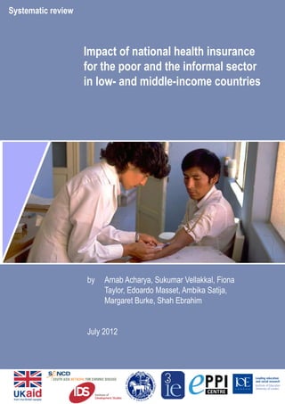 Impact of national health insurance 
for the poor and the informal sector 
in low- and middle-income countries 
by Arnab Acharya, Sukumar Vellakkal, Fiona 
Taylor, Edoardo Masset, Ambika Satija, 
Margaret Burke, Shah Ebrahim 
July 2012 
Systematic review 
 